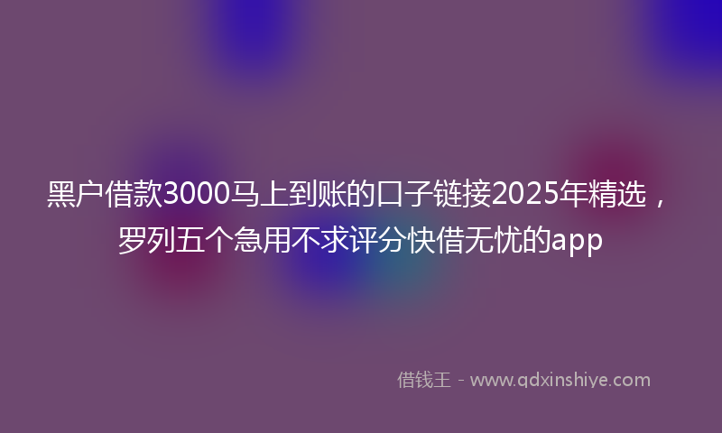 黑户借款3000马上到账的口子链接2025年精选，罗列五个急用不求评分快借无忧的app