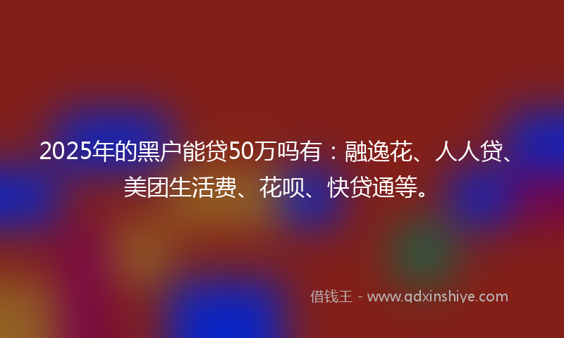 2025年的黑户能贷50万吗有：融逸花、人人贷、美团生活费、花呗、快贷通等。
