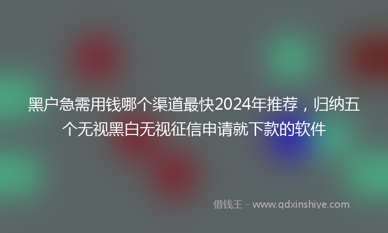 黑户急需用钱哪个渠道最快2024年推荐,归纳五个无视黑白无视征信申请就下款的软件