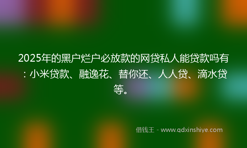 2025年的黑户烂户必放款的网贷私人能贷款吗有：小米贷款、融逸花、替你还、人人贷、滴水贷等。