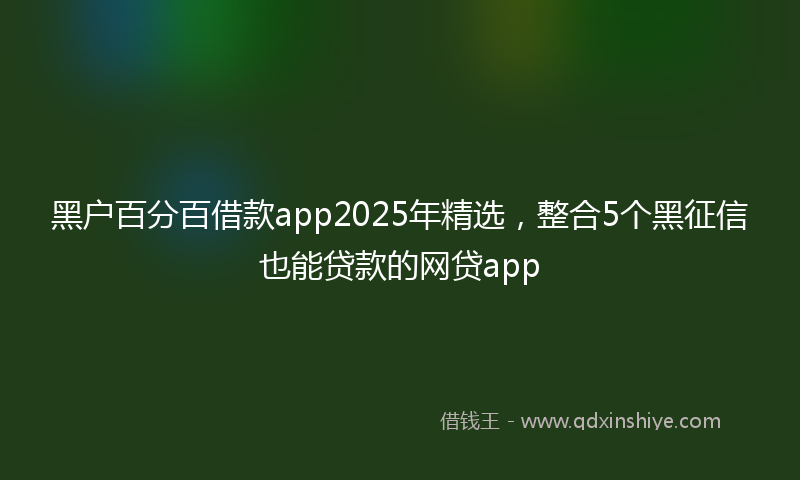 黑户百分百借款app2025年精选，整合5个黑征信也能贷款的网贷app