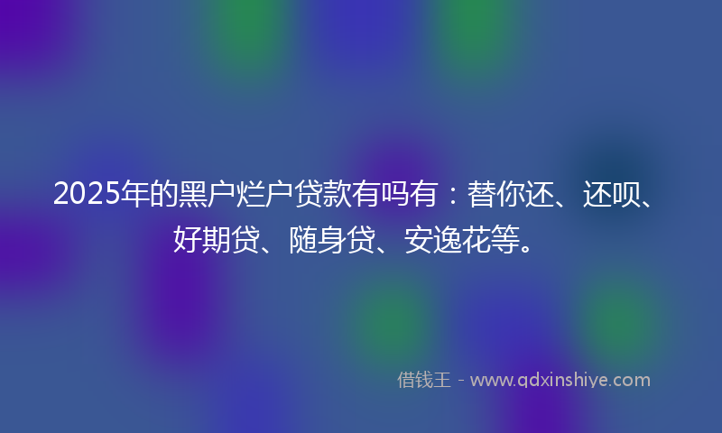 2025年的黑户烂户贷款有吗有：替你还、还呗、好期贷、随身贷、安逸花等。