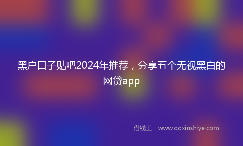 黑户口子贴吧2024年推荐，分享五个无视黑白的网贷app