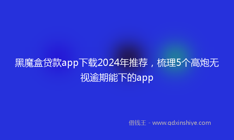 黑魔盒贷款app下载2024年推荐，梳理5个高炮无视逾期能下的app