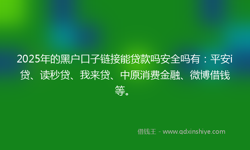 2025年的黑户口子链接能贷款吗安全吗有：平安i贷、读秒贷、我来贷、中原消费金融、微博借钱等。