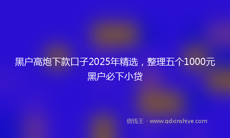 黑户高炮下款口子2025年精选，整理五个1000元黑户必下小贷
