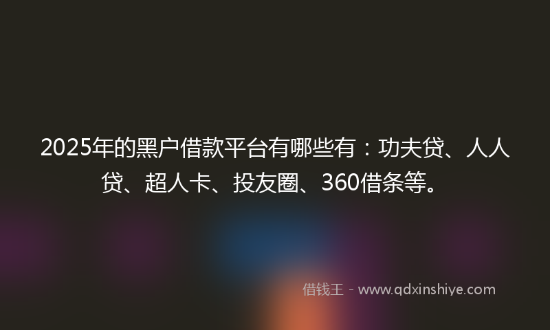 2025年的黑户借款平台有哪些有：功夫贷、人人贷、超人卡、投友圈、360借条等。