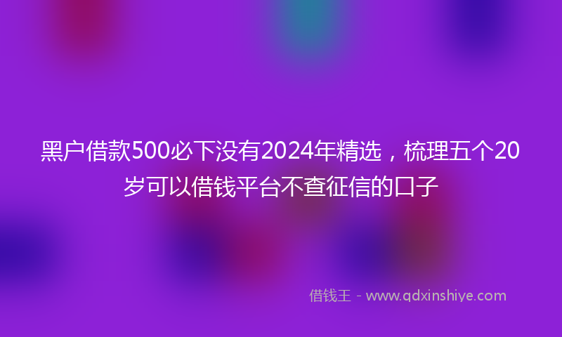 黑户借款500必下没有2024年精选，梳理五个20岁可以借钱平台不查征信的口子