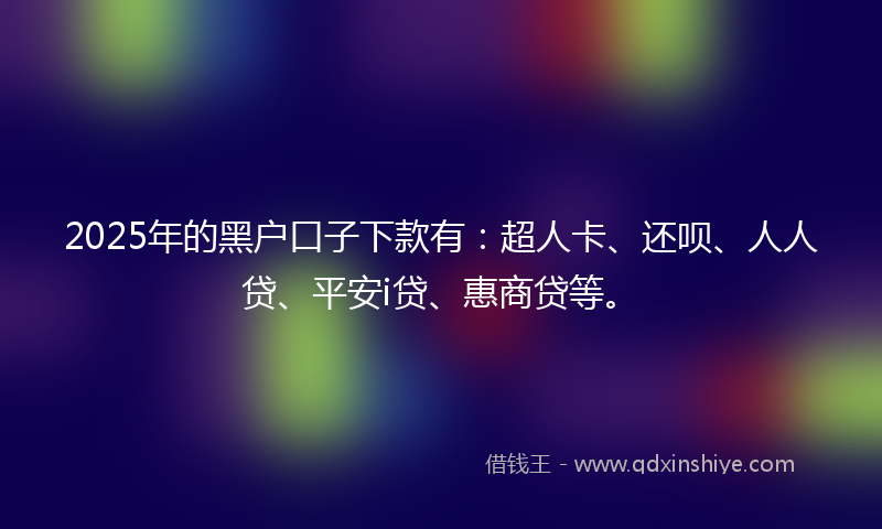 2025年的黑户口子下款有：超人卡、还呗、人人贷、平安i贷、惠商贷等。