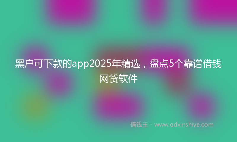 黑户可下款的app2025年精选，盘点5个靠谱借钱网贷软件