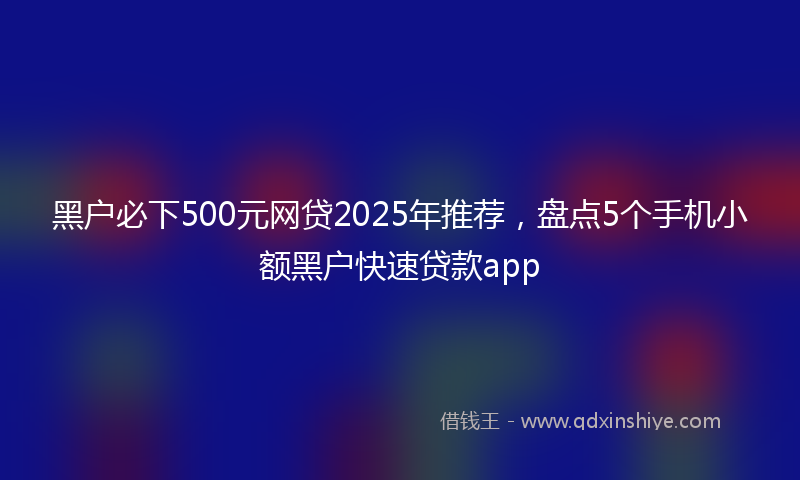 黑户必下500元网贷2025年推荐，盘点5个手机小额黑户快速贷款app