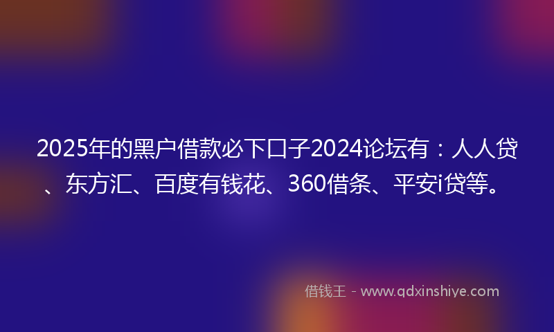 2025年的黑户借款必下口子2024论坛有：人人贷、东方汇、百度有钱花、360借条、平安i贷等。