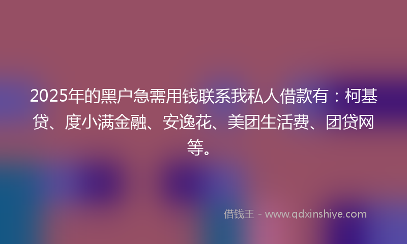 2025年的黑户急需用钱联系我私人借款有：柯基贷、度小满金融、安逸花、美团生活费、团贷网等。