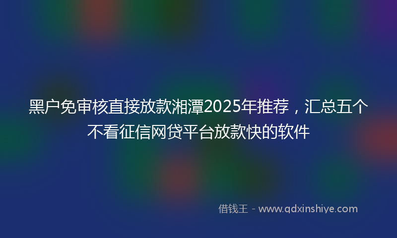 黑户免审核直接放款湘潭2025年推荐，汇总五个不看征信网贷平台放款快的软件