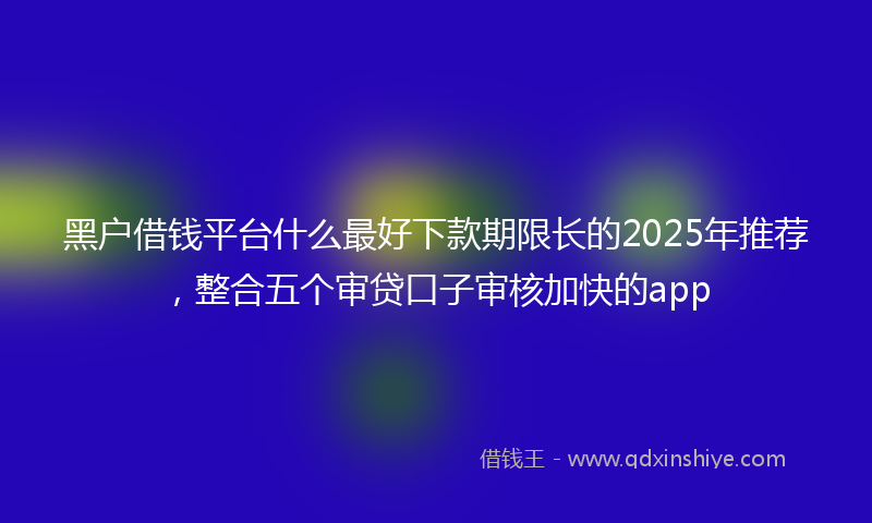 黑户借钱平台什么最好下款期限长的2025年推荐，整合五个审贷口子审核加快的app