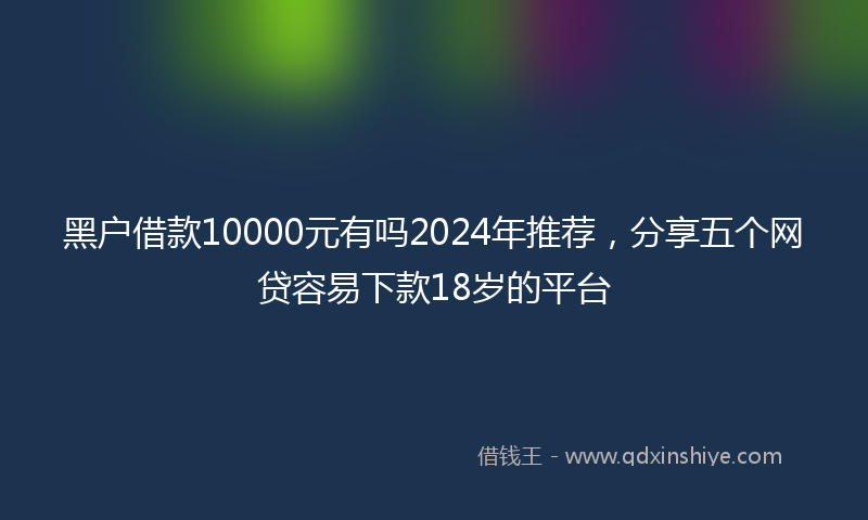 黑户借款10000元有吗2024年推荐，分享五个网贷容易下款18岁的平台