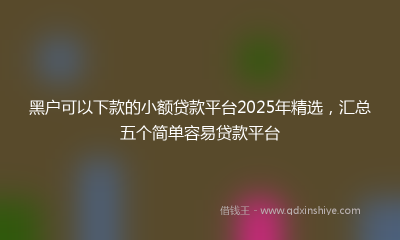 黑户可以下款的小额贷款平台2025年精选，汇总五个简单容易贷款平台