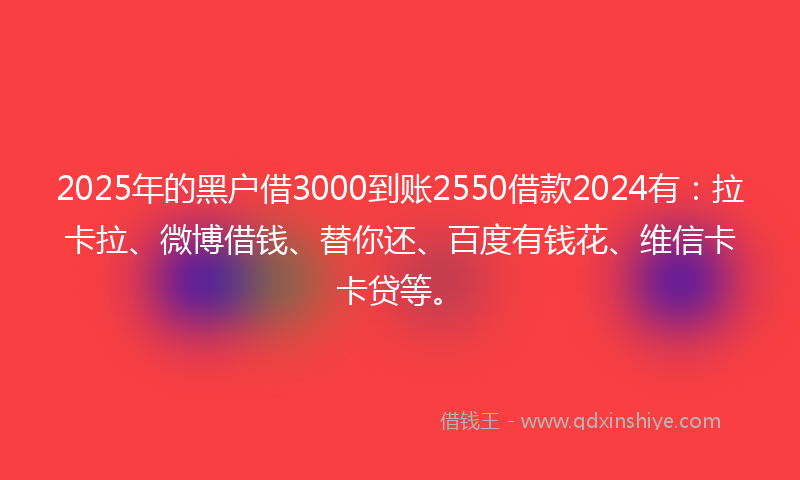 2025年的黑户借3000到账2550借款2024有：拉卡拉、微博借钱、替你还、百度有钱花、维信卡卡贷等。