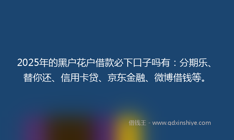 2025年的黑户花户借款必下口子吗有：分期乐、替你还、信用卡贷、京东金融、微博借钱等。