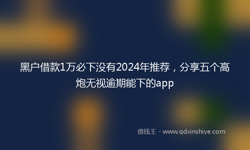 黑户借款1万必下没有2024年推荐，分享五个高炮无视逾期能下的app