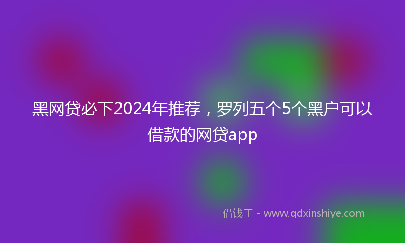 黑网贷必下2024年推荐，罗列五个5个黑户可以借款的网贷app
