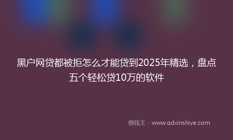 黑户网贷都被拒怎么才能贷到2025年精选，盘点五个轻松贷10万的软件