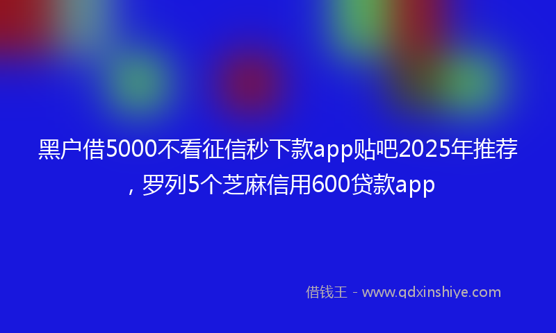 黑户借5000不看征信秒下款app贴吧2025年推荐，罗列5个芝麻信用600贷款app