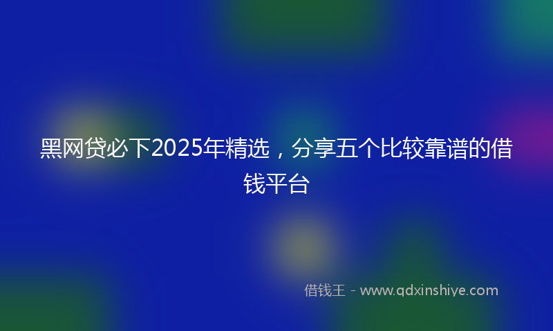 黑网贷必下2025年精选，分享五个比较靠谱的借钱平台