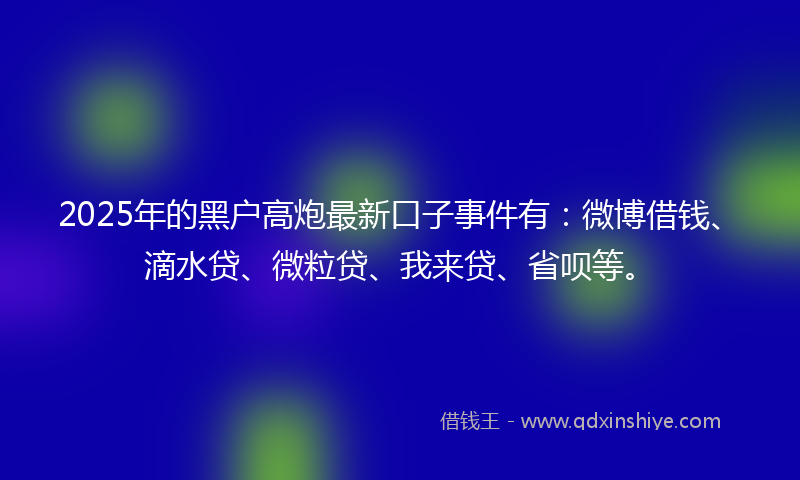 2025年的黑户高炮最新口子事件有：微博借钱、滴水贷、微粒贷、我来贷、省呗等。