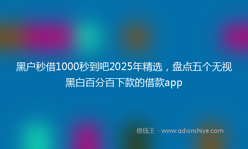 黑户秒借1000秒到吧2025年精选，盘点五个无视黑白百分百下款的借款app