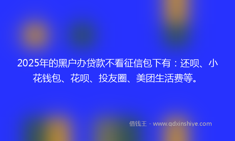 2025年的黑户办贷款不看征信包下有：还呗、小花钱包、花呗、投友圈、美团生活费等。