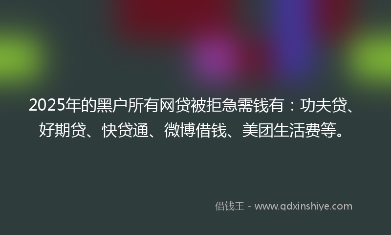2025年的黑户所有网贷被拒急需钱有：功夫贷、好期贷、快贷通、微博借钱、美团生活费等。