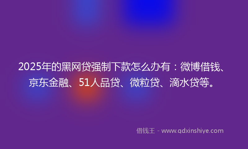 2025年的黑网贷强制下款怎么办有：微博借钱、京东金融、51人品贷、微粒贷、滴水贷等。
