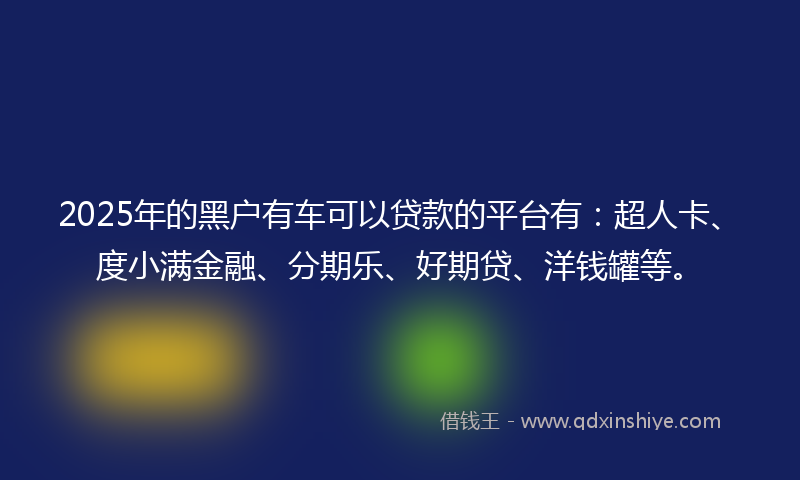 2025年的黑户有车可以贷款的平台有：超人卡、度小满金融、分期乐、好期贷、洋钱罐等。