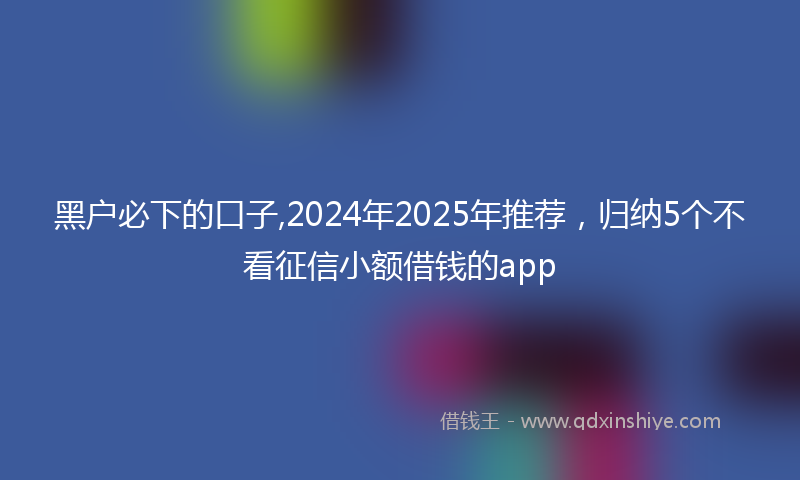 黑户必下的口子,2024年2025年推荐，归纳5个不看征信小额借钱的app