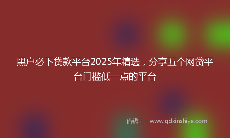 黑户必下贷款平台2025年精选，分享五个网贷平台门槛低一点的平台
