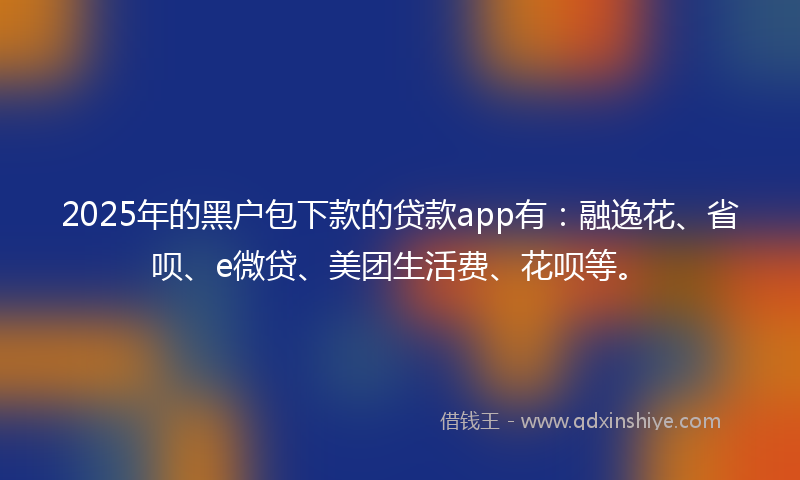 2025年的黑户包下款的贷款app有：融逸花、省呗、e微贷、美团生活费、花呗等。