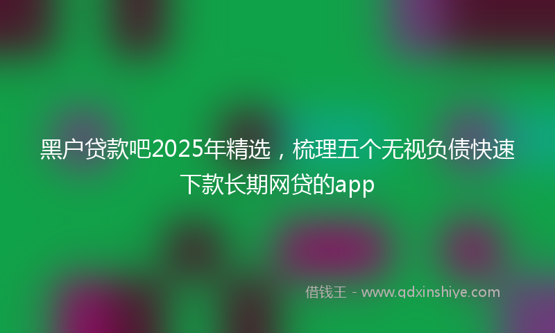 黑户贷款吧2025年精选，梳理五个无视负债快速下款长期网贷的app