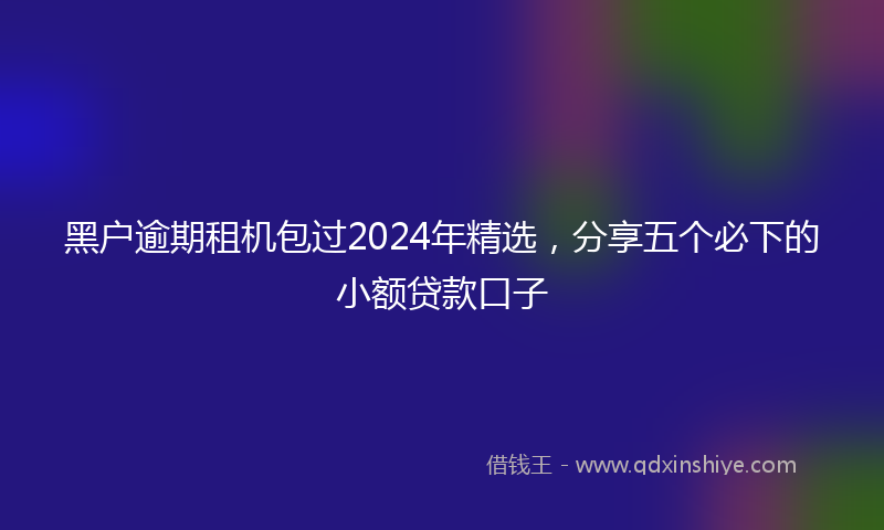 黑户逾期租机包过2024年精选，分享五个必下的小额贷款口子