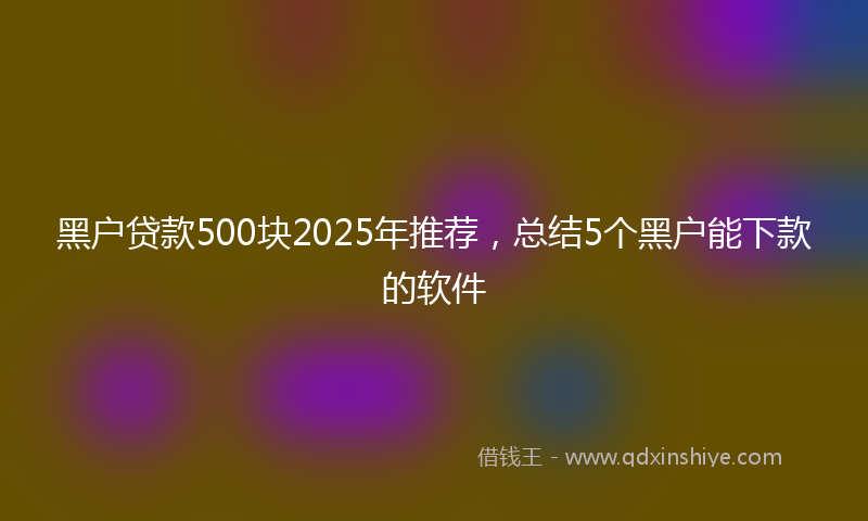 黑户贷款500块2025年推荐，总结5个黑户能下款的软件