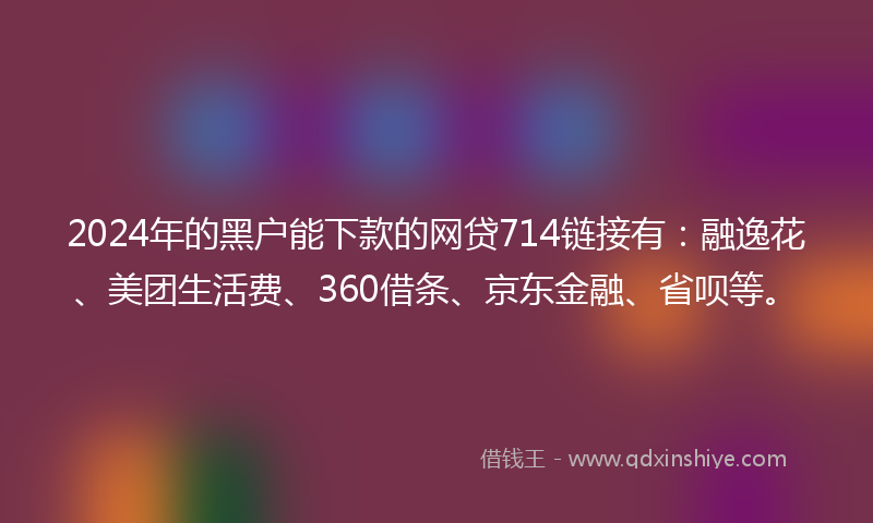 2024年的黑户能下款的网贷714链接有：融逸花、美团生活费、360借条、京东金融、省呗等。