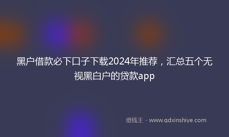 黑户借款必下口子下载2024年推荐，汇总五个无视黑白户的贷款app