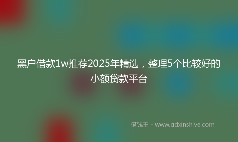 黑户借款1w推荐2025年精选，整理5个比较好的小额贷款平台