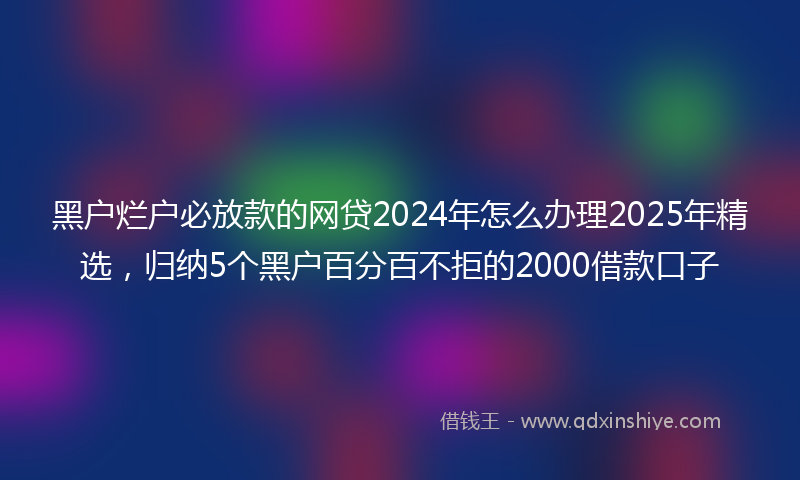 黑户烂户必放款的网贷2024年怎么办理2025年精选，归纳5个黑户百分百不拒的2000借款口子