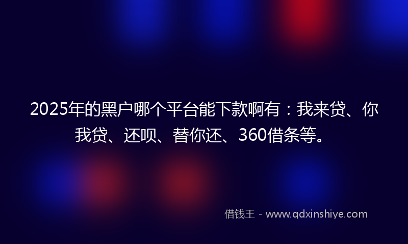 2025年的黑户哪个平台能下款啊有：我来贷、你我贷、还呗、替你还、360借条等。