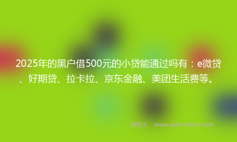2025年的黑户借500元的小贷能通过吗有：e微贷、好期贷、拉卡拉、京东金融、美团生活费等。