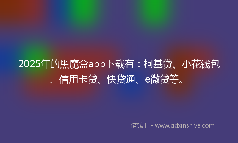 2025年的黑魔盒app下载有：柯基贷、小花钱包、信用卡贷、快贷通、e微贷等。