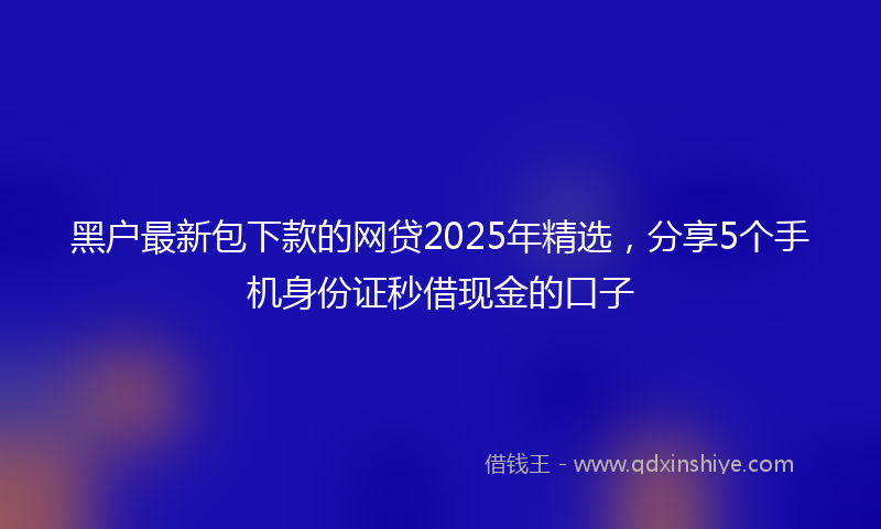 黑户最新包下款的网贷2025年精选，分享5个手机身份证秒借现金的口子