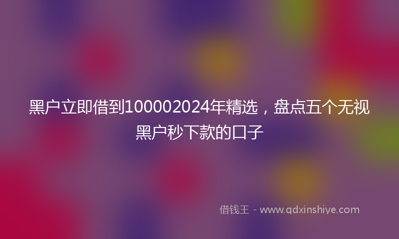 黑户立即借到100002024年精选，盘点五个无视黑户秒下款的口子