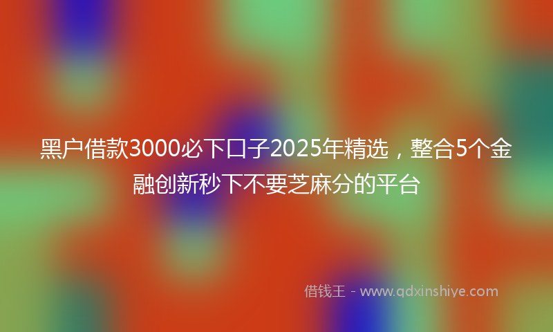 黑户借款3000必下口子2025年精选，整合5个金融创新秒下不要芝麻分的平台